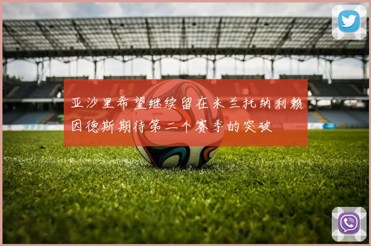 亚沙里希望继续留在米兰托纳利赖因德斯期待第二个赛季的突破