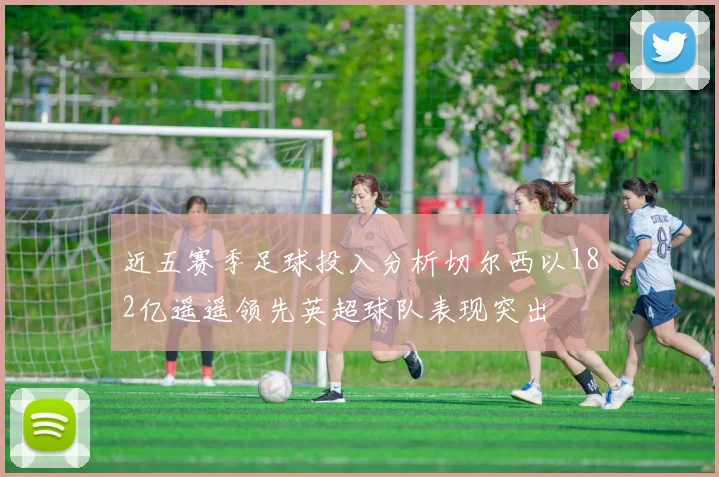 近五赛季足球投入分析切尔西以182亿遥遥领先英超球队表现突出