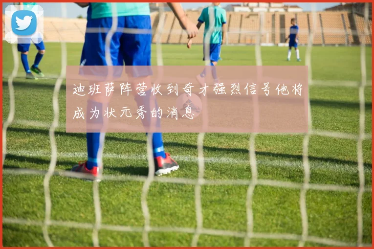 迪班萨阵营收到奇才强烈信号他将成为状元秀的消息