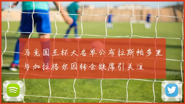 马竞国王杯大名单公布拉斯帕多里与加拉格尔因转会缺席引关注