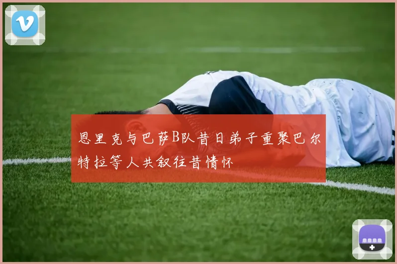 恩里克与巴萨B队昔日弟子重聚巴尔特拉等人共叙往昔情怀