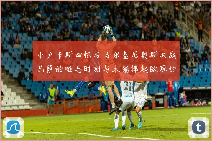 小卢卡斯回忆与马尔基尼奥斯共战巴萨的难忘时刻与未能捧起欧冠的遗憾