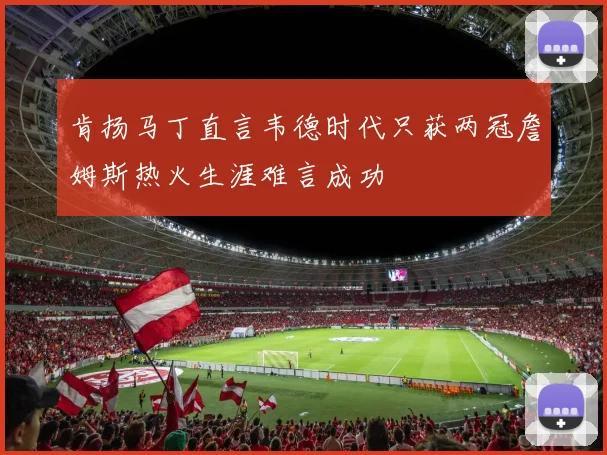 肯扬马丁直言韦德时代只获两冠詹姆斯热火生涯难言成功