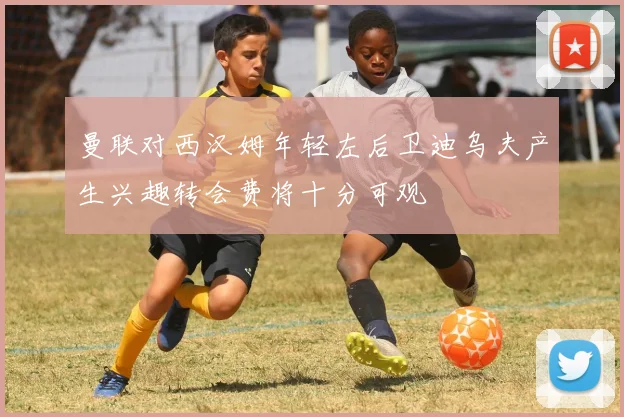 曼联对西汉姆年轻左后卫迪乌夫产生兴趣转会费将十分可观