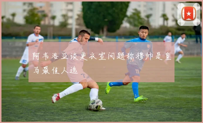 阿韦洛亚谈更衣室问题称穆帅是皇马最佳人选
