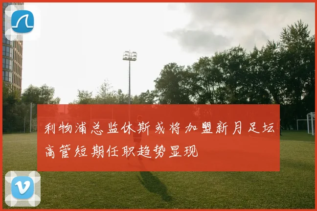 利物浦总监休斯或将加盟新月足坛高管短期任职趋势显现