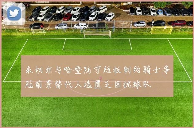 米切尔与哈登防守短板制约骑士争冠前景替代人选匮乏困扰球队