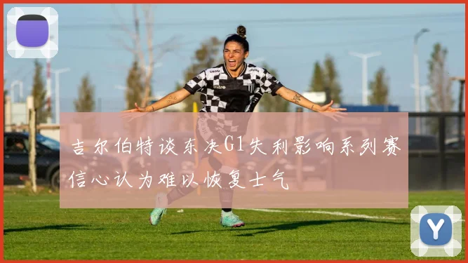 吉尔伯特谈东决G1失利影响系列赛信心认为难以恢复士气