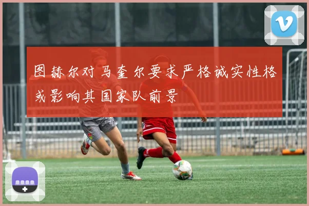 图赫尔对马奎尔要求严格诚实性格或影响其国家队前景