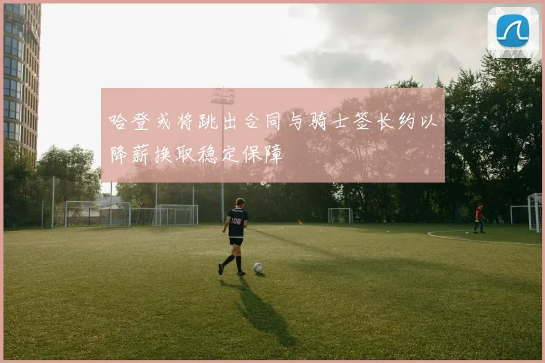哈登或将跳出合同与骑士签长约以降薪换取稳定保障