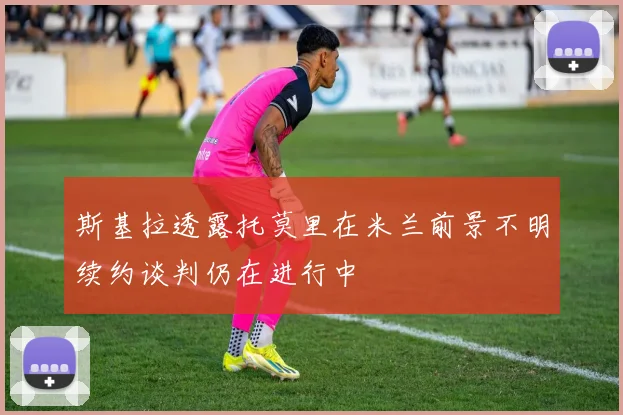 斯基拉透露托莫里在米兰前景不明续约谈判仍在进行中