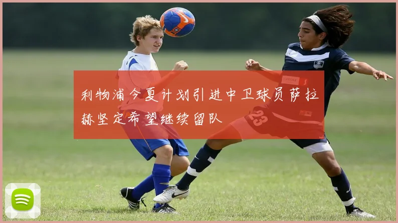 利物浦今夏计划引进中卫球员萨拉赫坚定希望继续留队