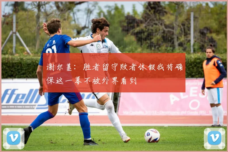 谢尔基：胜者留守败者休假我将确保这一幕不被外界看到