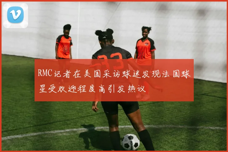 RMC记者在美国采访球迷发现法国球星受欢迎程度高引发热议