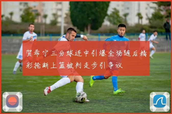 贺希宁三分球连中引爆全场随后精彩抢断上篮被判走步引争议
