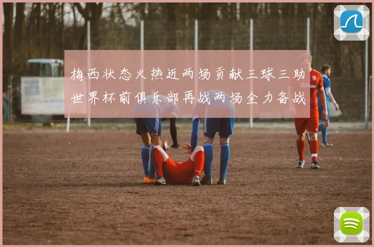 梅西状态火热近两场贡献三球三助世界杯前俱乐部再战两场全力备战大赛