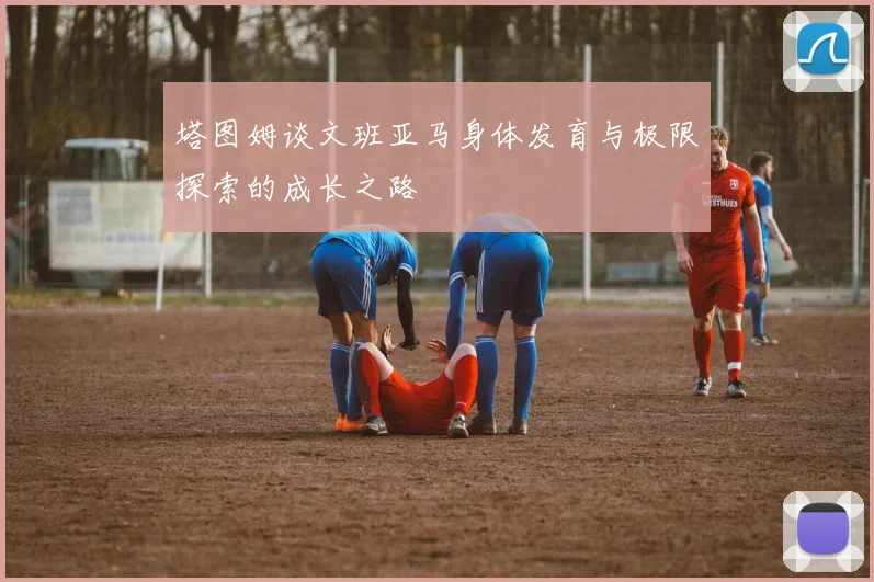 塔图姆谈文班亚马身体发育与极限探索的成长之路