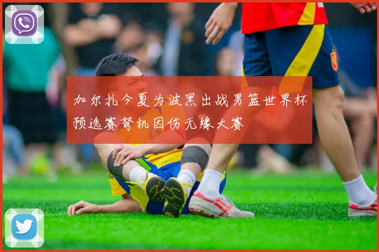 加尔扎今夏为波黑出战男篮世界杯预选赛弩机因伤无缘大赛