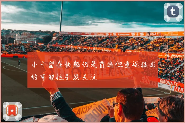 小卡留在快船仍是首选但重返猛龙的可能性引发关注