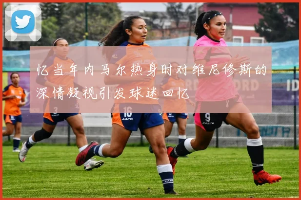 忆当年内马尔热身时对维尼修斯的深情凝视引发球迷回忆