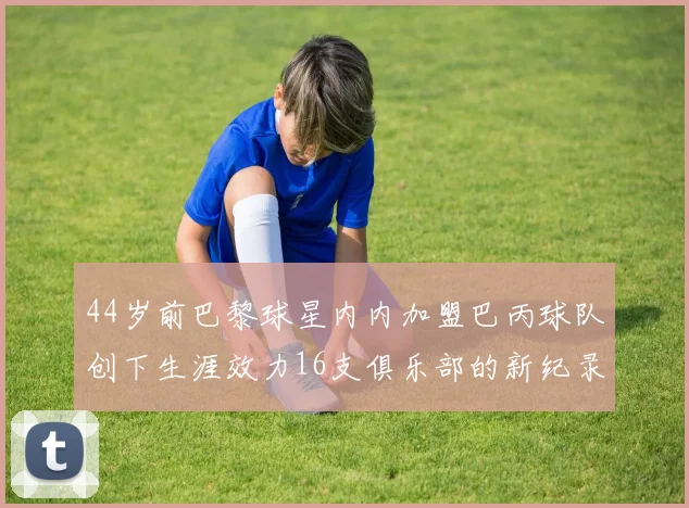 44岁前巴黎球星内内加盟巴丙球队创下生涯效力16支俱乐部的新纪录