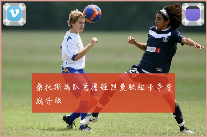 桑托斯离队意愿强烈曼联纽卡争夺战升级
