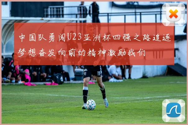 中国队勇闯U23亚洲杯四强之路追逐梦想奋发向前的精神激励我们