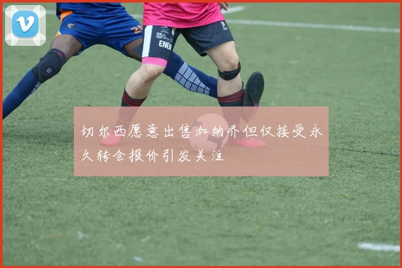 切尔西愿意出售加纳乔但仅接受永久转会报价引发关注